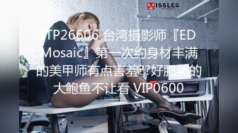 STP26606 台湾摄影师『ED Mosaic』第一次约身材丰满的美甲师有点害羞??好肥美的大鲍鱼不让看 VIP0600