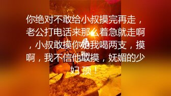 你绝对不敢给小叔摸完再走，老公打电话来那么着急就走啊，小叔敢摸你奶我喝两支，摸啊，我不信他敢摸，妩媚的少妇 顶！