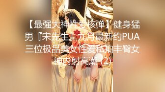 【最强大神性爱核弹】健身猛男『宋先生』九月最新约PUA三位极品美女性爱私拍丰臀女神内射高潮 (2)