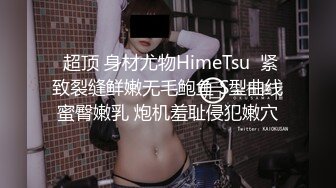  超顶 身材尤物HimeTsu  紧致裂缝鲜嫩无毛鲍鱼 S型曲线蜜臀嫩乳 炮机羞耻侵犯嫩穴