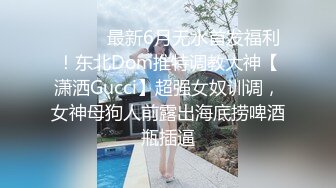 ⚫️⚫️最新6月无水首发福利！东北Dom推特调教大神【潇洒Gucci】超强女奴训调，女神母狗人前露出海底捞啤酒瓶插逼