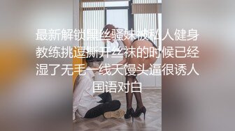 最新解锁黑丝骚妹被私人健身教练挑逗撕开丝袜的时候已经湿了无毛一线天馒头逼很诱人国语对白