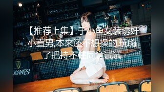 【推荐上集】于小鱼女装诱奸小直男,本来还不想操的,玩嗨了把持不住同意试试