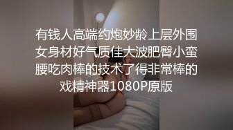 有钱人高端约炮妙龄上层外围女身材好气质佳大波肥臀小蛮腰吃肉棒的技术了得非常棒的戏精神器1080P原版