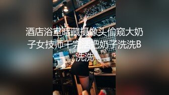 酒店浴室暗藏摄像头偷窥大奶子女技师干完活把奶子洗洗B洗洗