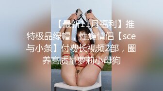 ⚫️⚫️【最新11月福利】推特极品绿帽，性瘾情侣【sce与小条】付费长视频2部，圈养高质量萝莉小母狗