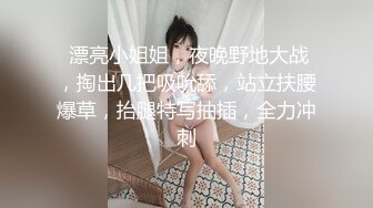  漂亮小姐姐，夜晚野地大战，掏出几把吸吮舔，站立扶腰爆草，抬腿特写抽插，全力冲刺