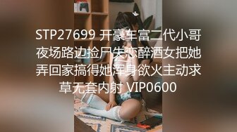 STP27699 开豪车富二代小哥夜场路边捡尸失恋醉酒女把她弄回家搞得她浑身欲火主动求草无套内射 VIP0600