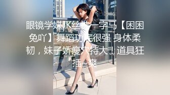 眼镜学妹JK丝袜一字马【困困兔吖】舞蹈功底很强 身体柔韧，妹子娇瘦穴特大！道具狂插~爽