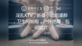  淫乱KTV，新疆小姐姐灌醉，卫生间啪啪，户外艳舞，包间抠穴