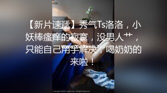 【新片速遞】秀气Ts洛洛，小妖棒瘙痒的寂寞，没男人艹，只能自己用手解决，喝奶奶的来啦！