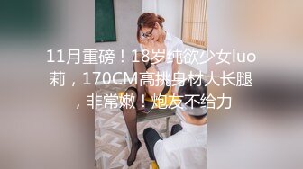 11月重磅！18岁纯欲少女luo莉，170CM高挑身材大长腿，非常嫩！炮友不给力