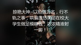 掠艳大神~以拍摄为名，行不轨之事，哄骗忽悠美丽在校大学生做足模赚钱，浓浓精液射一脚！