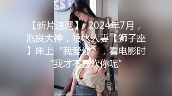 【新片速遞】  2024年7月，泡良大神，喷水人妻【狮子座】床上“我爱你”，看电影时“我才不喜欢你呢”