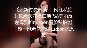 《最新付费解锁❤️网红私拍》顶级天花板口活P站美丽反差母狗Kimimon露脸私拍能口能干能调教花样百出无水原版