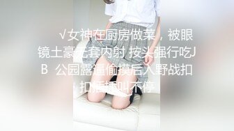 ❤️√女神在厨房做菜，被眼镜土豪无套内射 按头强行吃JB  公园露逼偷摸后入野战扣扣插插叫不停