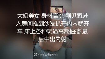 大奶美女 身材高挑 刚见面进入房间推到沙发扒开内内就开车 床上各种玩逼高潮抽搐 最后中出内射