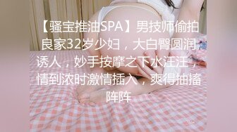 【骚宝推油SPA】男技师偷拍良家32岁少妇，大白臀圆润诱人，妙手按摩之下水汪汪，情到浓时激情插入，爽得抽搐阵阵