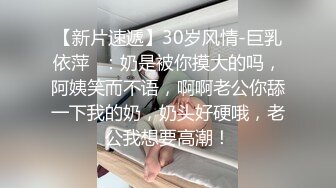 【新片速遞】30岁风情-巨乳依萍❤：奶是被你摸大的吗，阿姨笑而不语，啊啊老公你舔一下我的奶，奶头好硬哦，老公我想要高潮！