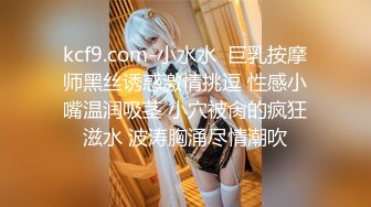 kcf9.com-小水水  巨乳按摩师黑丝诱惑激情挑逗 性感小嘴温润吸茎 小穴被肏的疯狂滋水 波涛胸涌尽情潮吹