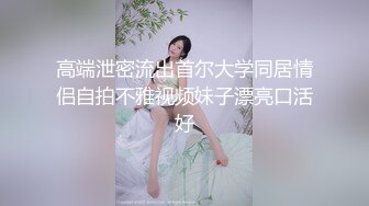 高端泄密流出首尔大学同居情侣自拍不雅视频妹子漂亮口活好