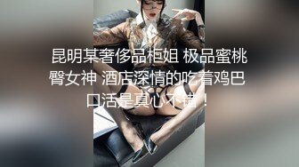 昆明某奢侈品柜姐 极品蜜桃臀女神 酒店深情的吃着鸡巴 口活是真心不错！