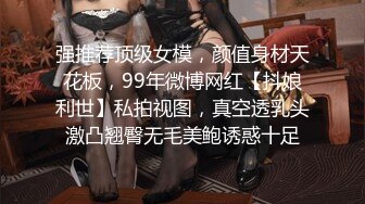 强推荐顶级女模，颜值身材天花板，99年微博网红【抖娘利世】私拍视图，真空透乳头激凸翘臀无毛美鲍诱惑十足