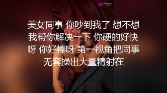 美女同事 你吵到我了 想不想我帮你解决一下 你硬的好快呀 你好棒呀 第一视角把同事无套操出大量精射在