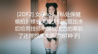 [2DF2] 女子spa《私处保健偷拍》修长美腿少妇被抠出水后给男技师吃屌被大力的草趴了还埋怨床太高了[BT种子]