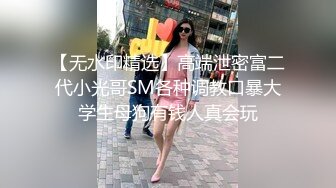 【无水印精选】高端泄密富二代小光哥SM各种调教口暴大学生母狗有钱人真会玩