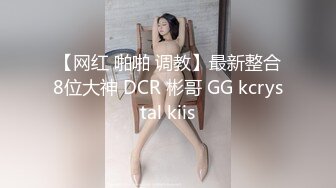 【网红 啪啪 调教】最新整合8位大神 DCR 彬哥 GG kcrystal kiis