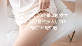 ED Mosaic 20歲豐滿的女大生 私訊我想嘗試多人玩群P 那先從4P開始吧