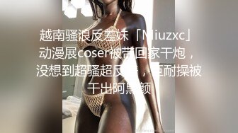 越南骚浪反差妹「Miuzxc」动漫展coser被带回家干炮，没想到超骚超反差，巨耐操被干出阿黑颜