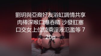 劉玥與亞裔好友浴缸調情共享肉棒深喉口爆吞精 沙發肛塞口交女上位騎乘淫液氾濫等 720p