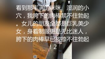 看到那丰满的咪咪、湿润的小穴，我胯下的肉棒禁不住勃起。女儿的朋友全都是巨乳美少女，身着制服更是无比迷人，胯下的肉棒早已按捺不住勃起！2