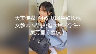 天美传媒TMW-018色欲长腿女教师 课后挑逗大屌坏学生-吴芳宜（嘉仪）