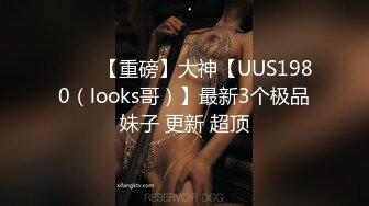 ⭐⭐⭐【重磅】大神【UUS1980（looks哥）】最新3个极品妹子 更新 超顶