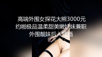  高端外围女探花大熊3000元约啪极品温柔甜美嫩妹妹兼职外围靓妹后入猛插