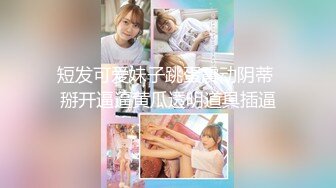 短发可爱妹子跳蛋震动阴蒂 掰开逼逼黄瓜透明道具插逼