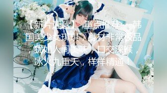 【新片速遞】  重点推荐❤️韩国美少女琪琪，身材非常极品，犹如人间美味，口交深喉，冰火九重天，样样精通！