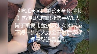 《吃瓜★网红重磅★全套泄密》热传LPL前职业选手WE大舅子前妻【金提莫】女团成员下海一步步火力全开最后赤裸裸露壁道具自慰