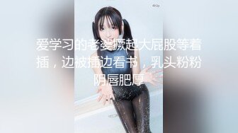 爱学习的老婆撅起大屁股等着插，边被插边看书，乳头粉粉阴唇肥厚