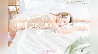 究极蜜桃白虎榨汁女神▌是桃桃呀▌旗袍女郎的诱惑 蜜汁鲜鲍吸吮神功