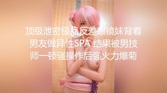 顶级泄密极品反差眼镜妹背着男友做异性SPA 结果被男技师一顿骚操作后强火力爆菊