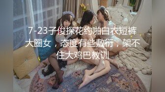 7-23子俊探花约啪白衣短裤大圈女，态度有些敷衍，架不住大鸡巴教训