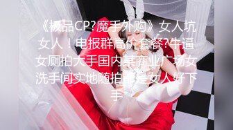 《极品CP?魔手外购》女人坑女人！电报群高价套餐?牛逼女厕拍大手国内某商业广场女洗手间实地随拍都是女人好下手