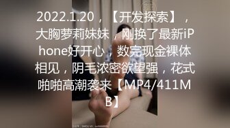 2022.1.20，【开发探索】，大胸萝莉妹妹，刚换了最新iPhone好开心，数完现金裸体相见，阴毛浓密欲望强，花式啪啪高潮袭来【MP4/411MB】