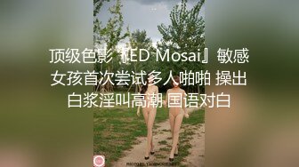 顶级色影『ED Mosai』敏感女孩首次尝试多人啪啪 操出白浆淫叫高潮 国语对白