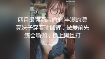 四月最强酒店偷拍 丰满的漂亮妹子穿着瑜伽裤，做爱前先练会瑜伽，换上黑丝打