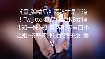 《重_弹精品》露脸才是王道！Tw_itter极品白虎嫩B女神【知一妹妹】乳环阴环重口小姐姐-按摩棒评测绝绝子反_差婊